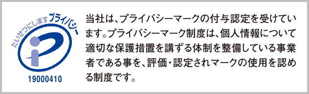 当社は、プライバシーマークの付与認定を受けています。プライバシーマーク制度は、個人情報について適切な保護措置を講ずる体制を整備している事業者である事を、評価・認定されマークの仕様を認める制度です。